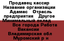 Продавец-кассир › Название организации ­ Адамас › Отрасль предприятия ­ Другое › Минимальный оклад ­ 26 500 - Все города Работа » Вакансии   . Владимирская обл.,Муромский р-н